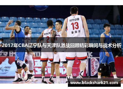 2017年CBA辽宁队与天津队激战回顾精彩瞬间与战术分析