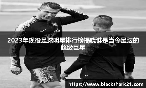 2023年现役足球明星排行榜揭晓谁是当今足坛的超级巨星