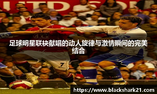 足球明星联袂献唱的动人旋律与激情瞬间的完美结合